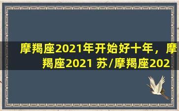 摩羯座2021年开始好十年，摩羯座2021 苏/摩羯座2021年开始好十年，摩羯座2021 苏-我的网站